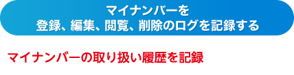 マイナンバーを登録、編集、閲覧、削除のログを記録する マイナンバーの取り扱い履歴を記録